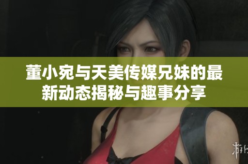 董小宛與天美傳媒兄妹的最新動態(tài)揭秘與趣事分享