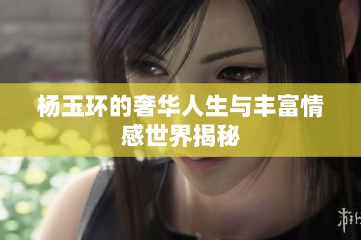 楊玉環(huán)的奢華人生與豐富情感世界揭秘