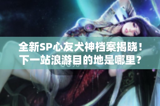 全新SP心友犬神檔案揭曉！下一站浪游目的地是哪里？