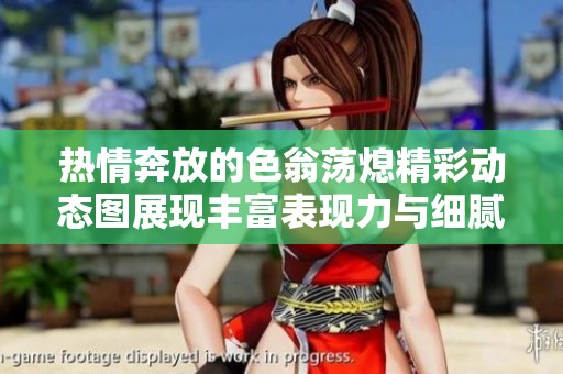 熱情奔放的色翁蕩熄精彩動態(tài)圖展現(xiàn)豐富表現(xiàn)力與細膩情感