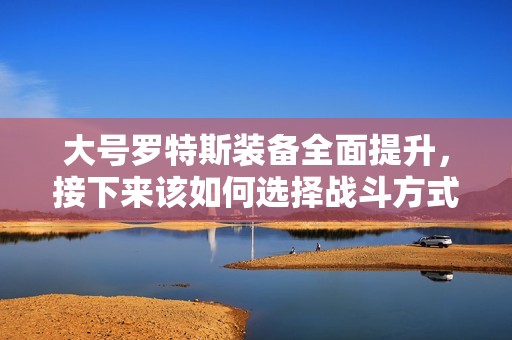 大號羅特斯裝備全面提升，接下來該如何選擇戰(zhàn)斗方式