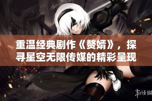 重溫經典劇作《贅婿》，探尋星空無限傳媒的精彩呈現