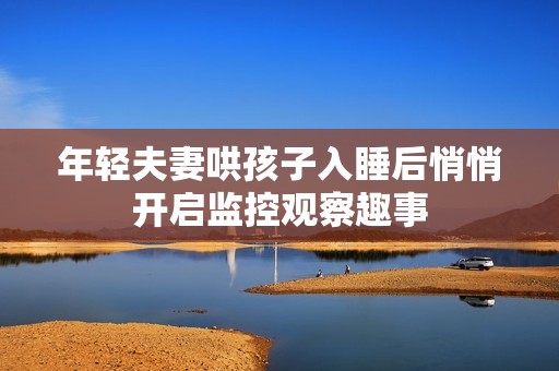 年輕夫妻哄孩子入睡后悄悄開啟監(jiān)控觀察趣事