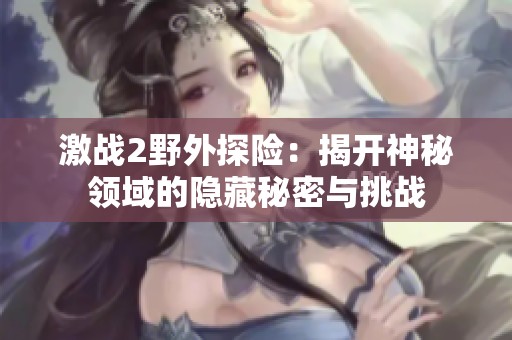 激戰(zhàn)2野外探險(xiǎn)：揭開(kāi)神秘領(lǐng)域的隱藏秘密與挑戰(zhàn)