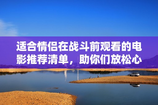 適合情侶在戰(zhàn)斗前觀看的電影推薦清單，助你們放松心情