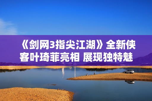 《劍網(wǎng)3指尖江湖》全新俠客葉琦菲亮相 展現(xiàn)獨(dú)特魅力與技能