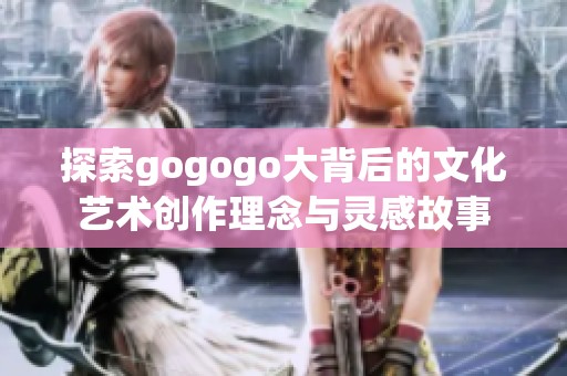 探索gogogo大背后的文化藝術創(chuàng)作理念與靈感故事