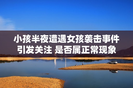 小孩半夜遭遇女孩襲擊事件引發(fā)關(guān)注 是否屬正?，F(xiàn)象