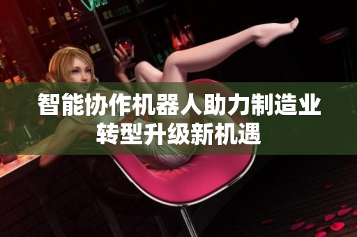 智能協(xié)作機器人助力制造業(yè)轉(zhuǎn)型升級新機遇