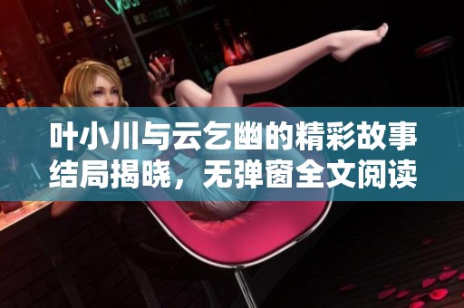 葉小川與云乞幽的精彩故事結(jié)局揭曉，無彈窗全文閱讀盡在此處