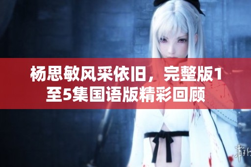 楊思敏風(fēng)采依舊，完整版1至5集國語版精彩回顧