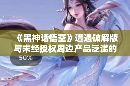 《黑神話悟空》遭遇破解版與未經(jīng)授權(quán)周邊產(chǎn)品泛濫的困擾
