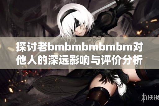 探討老bmbmbmbmbm對(duì)他人的深遠(yuǎn)影響與評(píng)價(jià)分析
