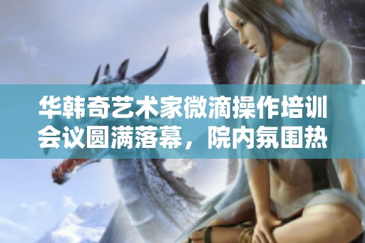 華韓奇藝術家微滴操作培訓會議圓滿落幕，院內(nèi)氛圍熱烈