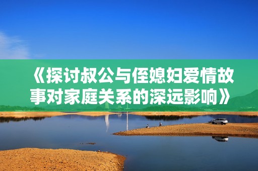 《探討叔公與侄媳婦愛情故事對家庭關系的深遠影響》