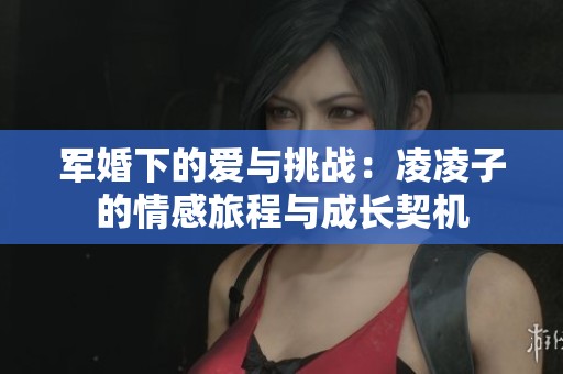 軍婚下的愛(ài)與挑戰(zhàn)：凌凌子的情感旅程與成長(zhǎng)契機(jī)