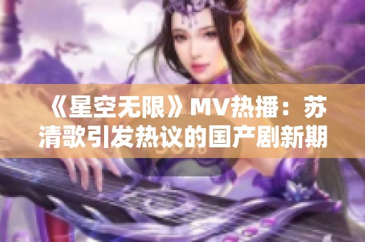 《星空無限》MV熱播：蘇清歌引發(fā)熱議的國產(chǎn)劇新期待