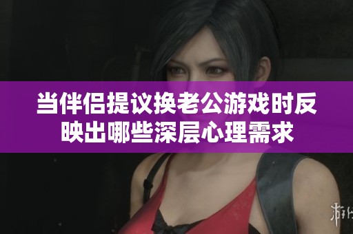 當(dāng)伴侶提議換老公游戲時(shí)反映出哪些深層心理需求