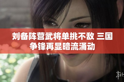 劉備陣營武將單挑不敵 三國爭鋒再顯暗流涌動