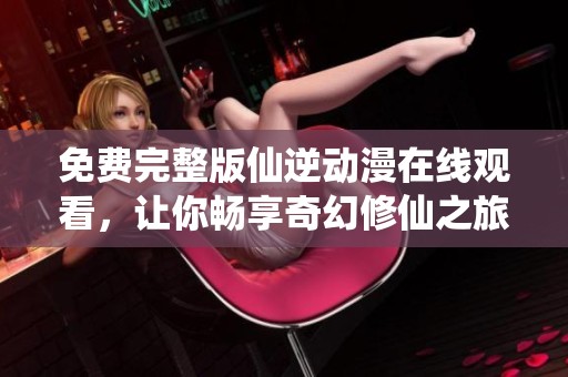 免費(fèi)完整版仙逆動(dòng)漫在線觀看，讓你暢享奇幻修仙之旅