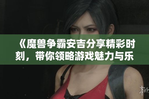 《魔獸爭霸安吉分享精彩時刻，帶你領略游戲魅力與樂趣》
