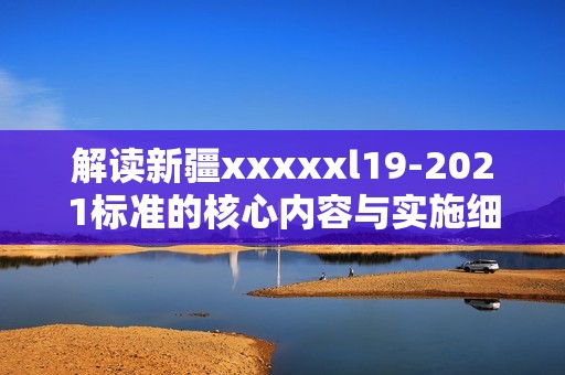 解讀新疆xxxxxl19-2021標準的核心內(nèi)容與實施細則