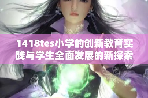 1418tes小學(xué)的創(chuàng)新教育實踐與學(xué)生全面發(fā)展的新探索 1418tes小學(xué)的創(chuàng)新教育實踐與學(xué)生全面發(fā)展的新探索