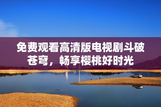免費(fèi)觀看高清版電視劇斗破蒼穹，暢享櫻桃好時(shí)光