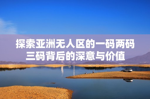 探索亞洲無人區(qū)的一碼兩碼三碼背后的深意與價值