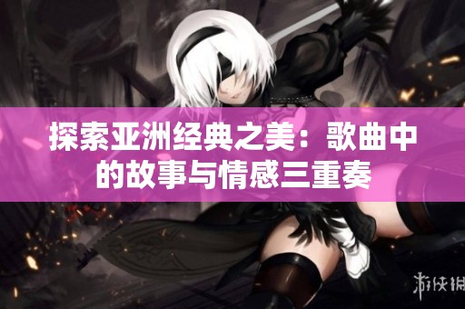 探索亞洲經(jīng)典之美：歌曲中的故事與情感三重奏