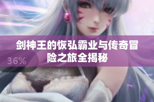 劍神王的恢弘霸業(yè)與傳奇冒險(xiǎn)之旅全揭秘