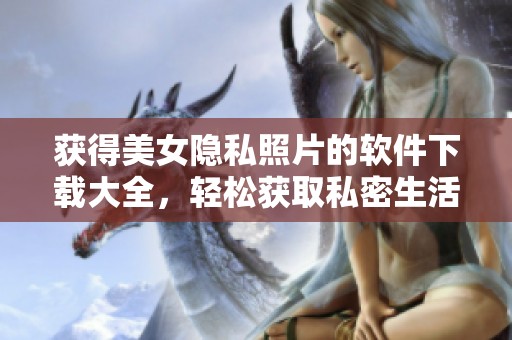 獲得美女隱私照片的軟件下載大全，輕松獲取私密生活內(nèi)容