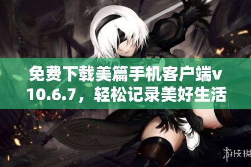 免費(fèi)下載美篇手機(jī)客戶端v10.6.7，輕松記錄美好生活體驗(yàn)