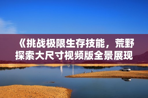 《挑戰(zhàn)極限生存技能，荒野探索大尺寸視頻版全景展現(xiàn)》