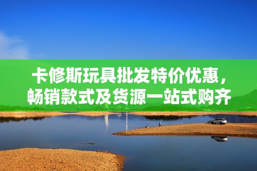 卡修斯玩具批發(fā)特價(jià)優(yōu)惠，暢銷款式及貨源一站式購齊