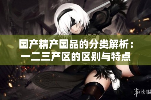 國產(chǎn)精產(chǎn)國品的分類解析:一二三產(chǎn)區(qū)的區(qū)別與特點 國產(chǎn)精產(chǎn)國品的分類解析:一二三產(chǎn)區(qū)的區(qū)別與特點