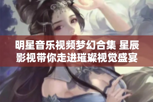 明星音樂視頻夢幻合集 星辰影視帶你走進(jìn)璀璨視覺盛宴