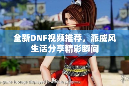 全新DNF視頻推薦，派威風(fēng)生活分享精彩瞬間