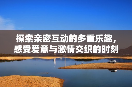探索親密互動的多重樂趣，感受愛意與激情交織的時刻