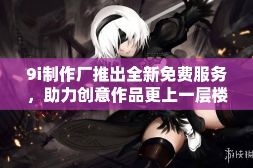9i制作廠推出全新免費(fèi)服務(wù)，助力創(chuàng)意作品更上一層樓