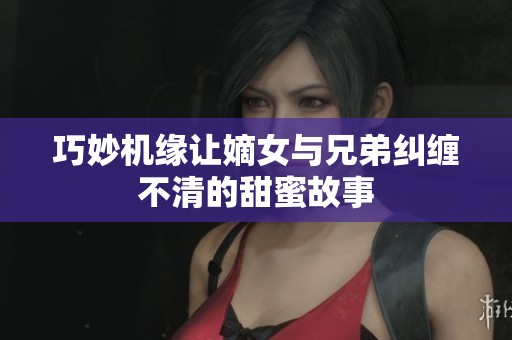 巧妙機(jī)緣讓嫡女與兄弟糾纏不清的甜蜜故事