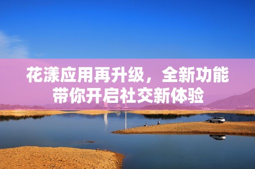 花漾應(yīng)用再升級，全新功能帶你開啟社交新體驗