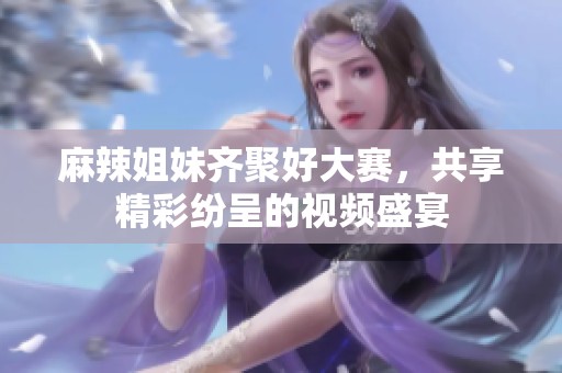 麻辣姐妹齊聚好大賽，共享精彩紛呈的視頻盛宴
