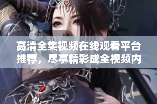 高清全集視頻在線觀看平臺(tái)推薦，盡享精彩成全視頻內(nèi)容