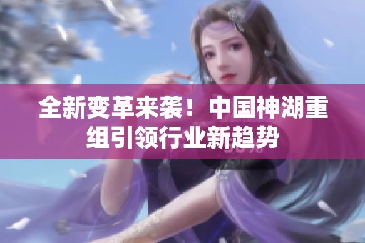 全新變革來襲！中國神湖重組引領(lǐng)行業(yè)新趨勢