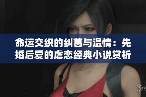 命運交織的糾葛與溫情：先婚后愛的虐戀經典小說賞析