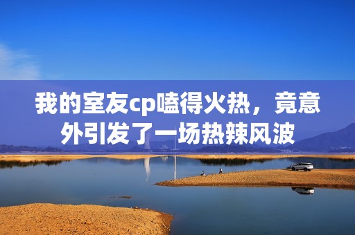 我的室友cp嗑得火熱，竟意外引發(fā)了一場熱辣風(fēng)波