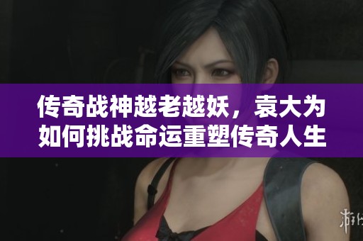 傳奇戰(zhàn)神越老越妖，袁大為如何挑戰(zhàn)命運(yùn)重塑傳奇人生