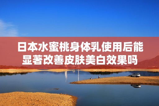 日本水蜜桃身體乳使用后能顯著改善皮膚美白效果嗎 日本水蜜桃身體乳使用后能顯著改善皮膚美白效果嗎