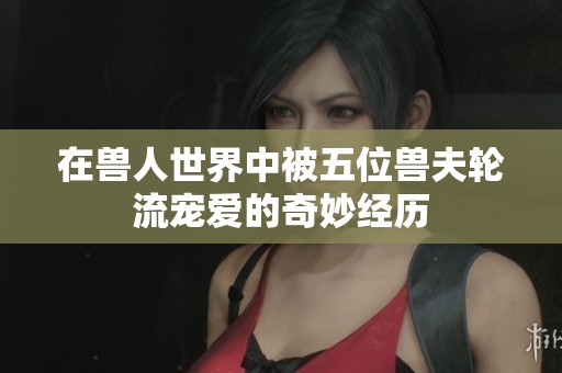 在獸人世界中被五位獸夫輪流寵愛的奇妙經(jīng)歷